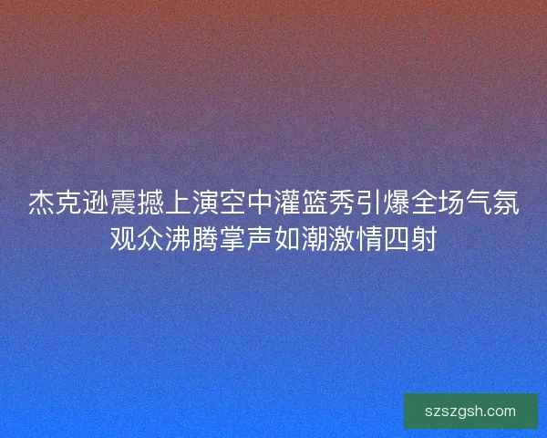 杰克逊震撼上演空中灌篮秀引爆全场气氛观众沸腾掌声如潮激情四射